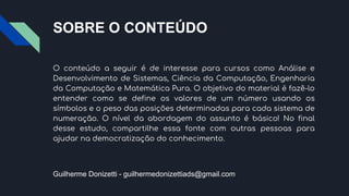 SOBRE O CONTEÚDO
O conteúdo a seguir é de interesse para cursos como Análise e
Desenvolvimento de Sistemas, Ciência da Computação, Engenharia
da Computação e Matemática Pura. O objetivo do material é fazê-lo
entender como se define os valores de um número usando os
símbolos e o peso das posições determinadas para cada sistema de
numeração. O nível da abordagem do assunto é básico! No final
desse estudo, compartilhe essa fonte com outras pessoas para
ajudar na democratização do conhecimento.
Guilherme Donizetti - guilhermedonizettiads@gmail.com
 