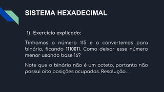 SISTEMA HEXADECIMAL
1) Exercício explicado:
Tínhamos o número 115 e o convertemos para
binário, ficando 1110011. Como deixar esse número
menor usando base 16?
Note que o binário não é um octeto, portanto não
possui oito posições ocupadas. Resolução...
 