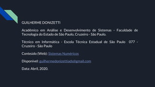 GUILHERME DONIZETTI
Acadêmico em Análise e Desenvolvimento de Sistemas - Faculdade de
Tecnologia do Estado de São Paulo, Cruzeiro - São Paulo.
Técnico em Informática - Escola Técnica Estadual de São Paulo 077 -
Cruzeiro - São Paulo
Conteúdo (Web): Sistemas Numéricos
Disponível: guilhermedonizettiads@gmail.com
Data: Abril, 2020.
 