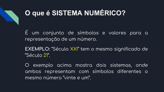 O que é SISTEMA NUMÉRICO?
É um conjunto de símbolos e valores para a
representação de um número.
EXEMPLO: “Século XXI” tem o mesmo significado de
“Século 21”.
O exemplo acima mostra dois sistemas, onde
ambos representam com símbolos diferentes o
mesmo número “vinte e um”.
 