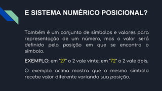 E SISTEMA NUMÉRICO POSICIONAL?
Também é um conjunto de símbolos e valores para
representação de um número, mas o valor será
definido pela posição em que se encontra o
símbolo.
EXEMPLO: em “27” o 2 vale vinte. em “72” o 2 vale dois.
O exemplo acima mostra que o mesmo símbolo
recebe valor diferente variando sua posição.
 