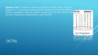 OCTAL
Sistema octal. El sistema numérico en base 8 se llama octal y utiliza los
dígitos 0 a 7. Los números octales pueden construirse a partir de números
binarios agrupando cada tres dígitos consecutivos de estos últimos (de
derecha a izquierda) y obteniendo su valor decimal.
 