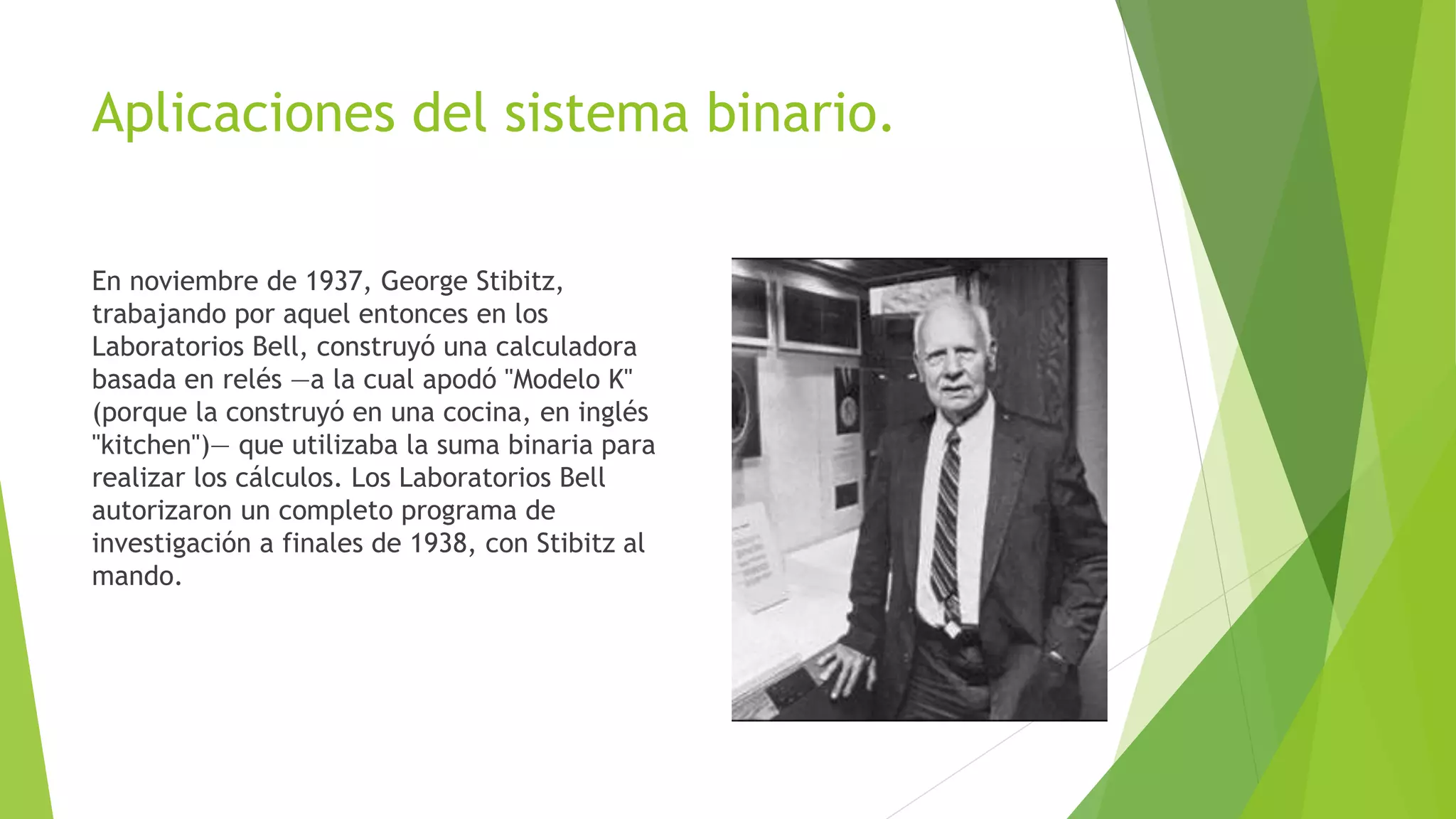 Aplicaciones del sistema binario.
En noviembre de 1937, George Stibitz,
trabajando por aquel entonces en los
Laboratorios Bell, construyó una calculadora
basada en relés —a la cual apodó "Modelo K"
(porque la construyó en una cocina, en inglés
"kitchen")— que utilizaba la suma binaria para
realizar los cálculos. Los Laboratorios Bell
autorizaron un completo programa de
investigación a finales de 1938, con Stibitz al
mando.
 