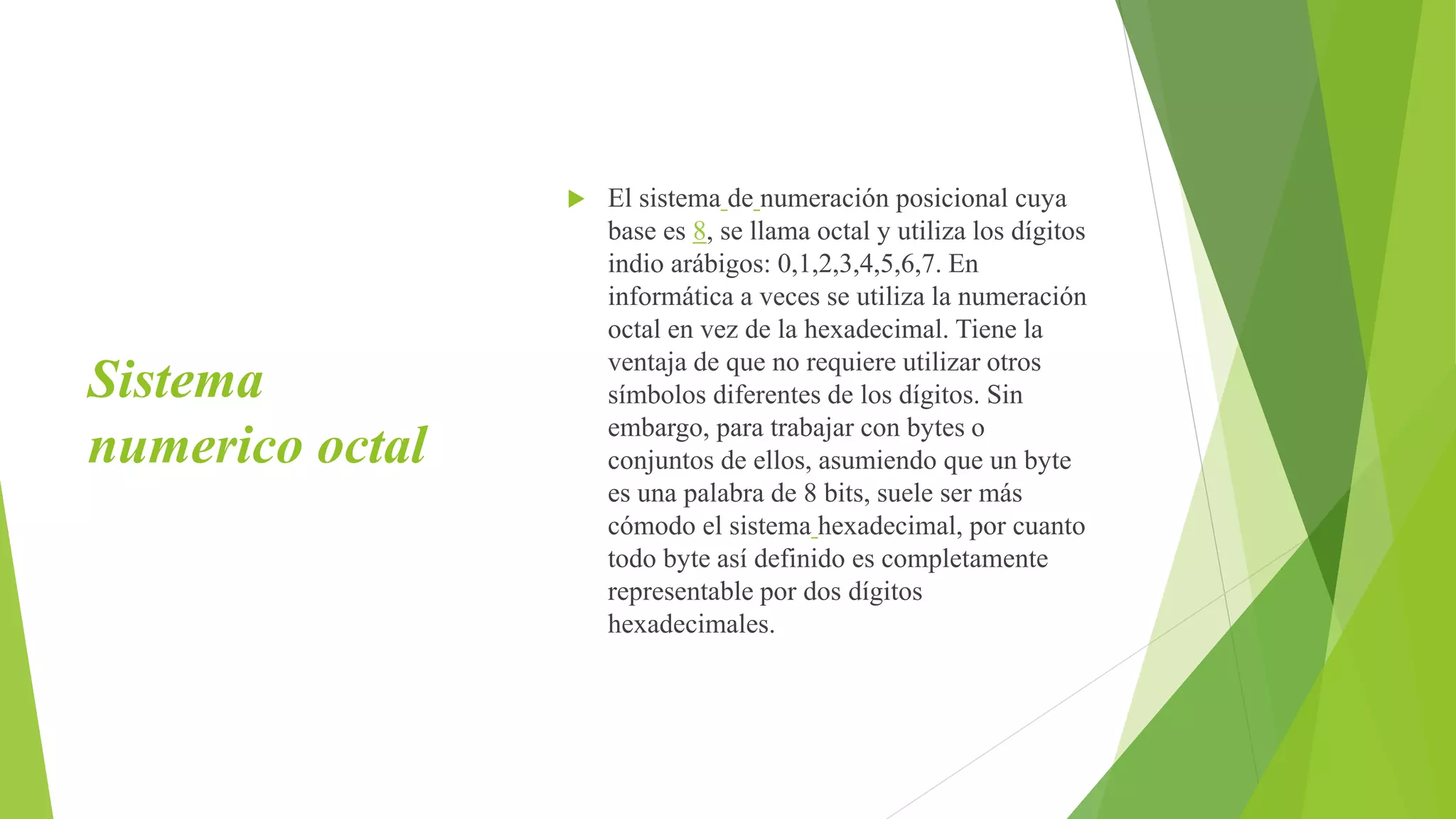 Sistema
numerico octal
 El sistema de numeración posicional cuya
base es 8, se llama octal y utiliza los dígitos
indio arábigos: 0,1,2,3,4,5,6,7. En
informática a veces se utiliza la numeración
octal en vez de la hexadecimal. Tiene la
ventaja de que no requiere utilizar otros
símbolos diferentes de los dígitos. Sin
embargo, para trabajar con bytes o
conjuntos de ellos, asumiendo que un byte
es una palabra de 8 bits, suele ser más
cómodo el sistema hexadecimal, por cuanto
todo byte así definido es completamente
representable por dos dígitos
hexadecimales.
 