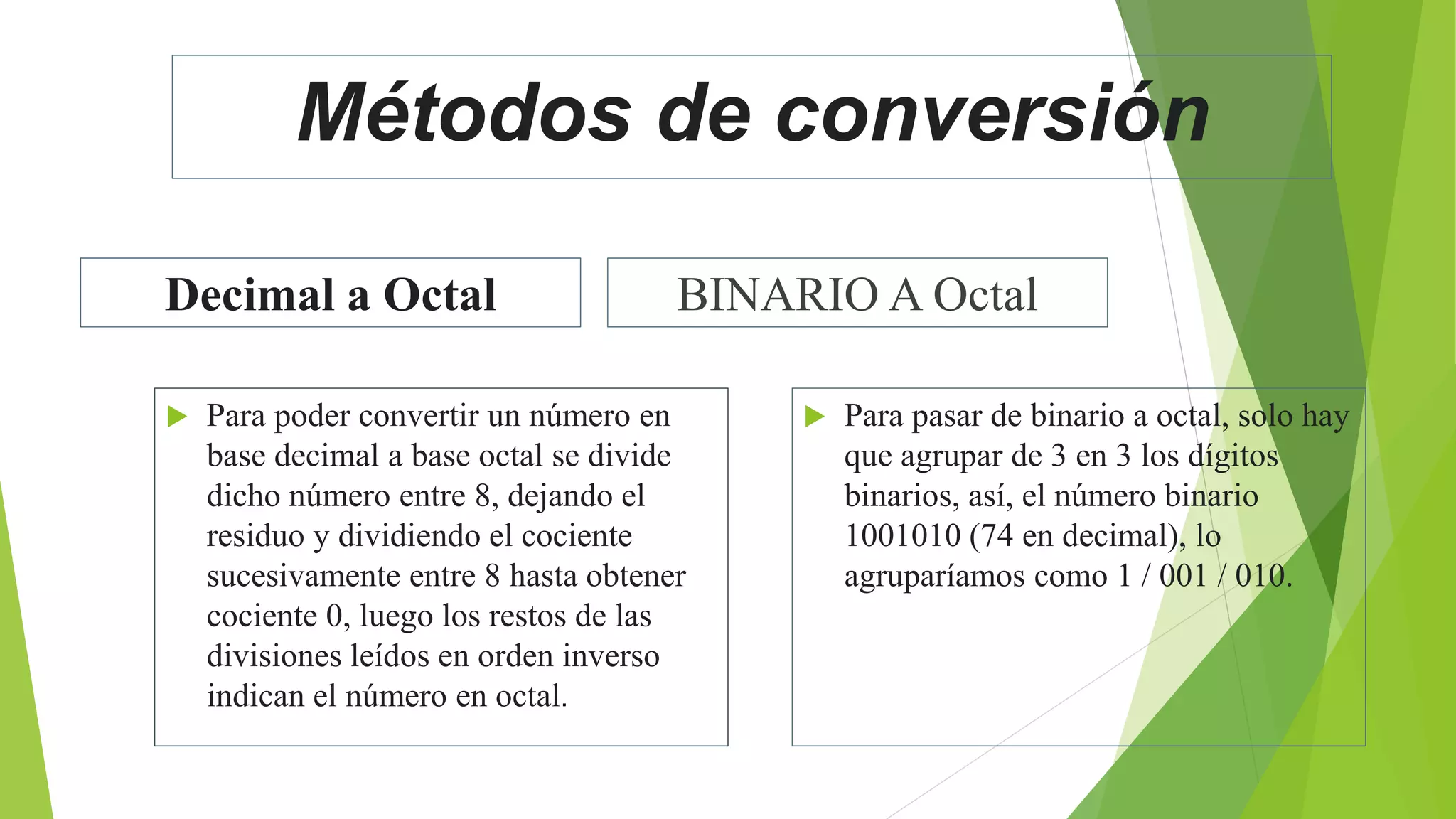 Métodos de conversión
Decimal a Octal
 Para poder convertir un número en
base decimal a base octal se divide
dicho número entre 8, dejando el
residuo y dividiendo el cociente
sucesivamente entre 8 hasta obtener
cociente 0, luego los restos de las
divisiones leídos en orden inverso
indican el número en octal.
BINARIO A Octal
 Para pasar de binario a octal, solo hay
que agrupar de 3 en 3 los dígitos
binarios, así, el número binario
1001010 (74 en decimal), lo
agruparíamos como 1 / 001 / 010.
 