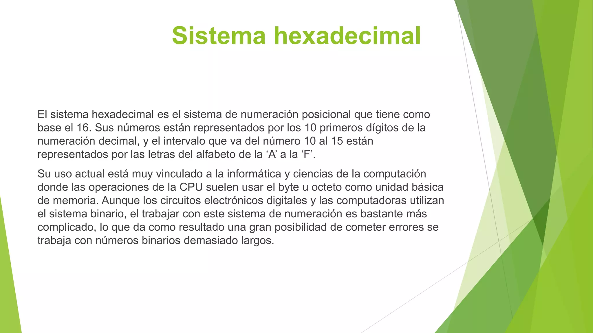 Sistema hexadecimal
El sistema hexadecimal es el sistema de numeración posicional que tiene como
base el 16. Sus números están representados por los 10 primeros dígitos de la
numeración decimal, y el intervalo que va del número 10 al 15 están
representados por las letras del alfabeto de la ‘A’ a la ‘F’.
Su uso actual está muy vinculado a la informática y ciencias de la computación
donde las operaciones de la CPU suelen usar el byte u octeto como unidad básica
de memoria. Aunque los circuitos electrónicos digitales y las computadoras utilizan
el sistema binario, el trabajar con este sistema de numeración es bastante más
complicado, lo que da como resultado una gran posibilidad de cometer errores se
trabaja con números binarios demasiado largos.
 