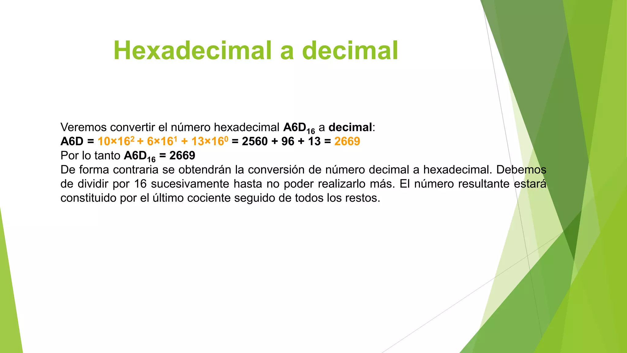 Hexadecimal a decimal
Veremos convertir el número hexadecimal A6D16 a decimal:
A6D = 10×162 + 6×161 + 13×160 = 2560 + 96 + 13 = 2669
Por lo tanto A6D16 = 2669
De forma contraria se obtendrán la conversión de número decimal a hexadecimal. Debemos
de dividir por 16 sucesivamente hasta no poder realizarlo más. El número resultante estará
constituido por el último cociente seguido de todos los restos.
 