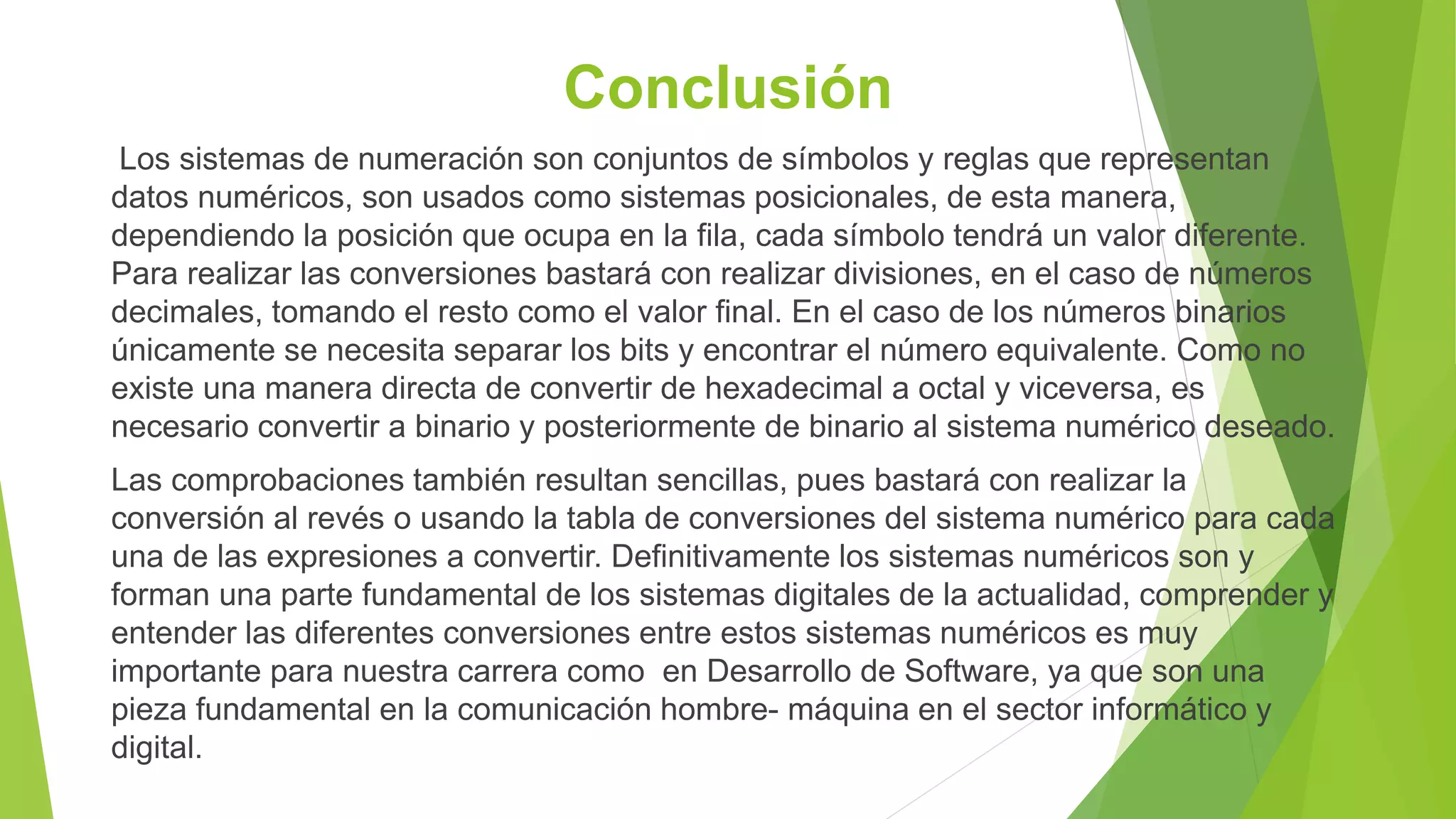 Conclusión
Los sistemas de numeración son conjuntos de símbolos y reglas que representan
datos numéricos, son usados como sistemas posicionales, de esta manera,
dependiendo la posición que ocupa en la fila, cada símbolo tendrá un valor diferente.
Para realizar las conversiones bastará con realizar divisiones, en el caso de números
decimales, tomando el resto como el valor final. En el caso de los números binarios
únicamente se necesita separar los bits y encontrar el número equivalente. Como no
existe una manera directa de convertir de hexadecimal a octal y viceversa, es
necesario convertir a binario y posteriormente de binario al sistema numérico deseado.
Las comprobaciones también resultan sencillas, pues bastará con realizar la
conversión al revés o usando la tabla de conversiones del sistema numérico para cada
una de las expresiones a convertir. Definitivamente los sistemas numéricos son y
forman una parte fundamental de los sistemas digitales de la actualidad, comprender y
entender las diferentes conversiones entre estos sistemas numéricos es muy
importante para nuestra carrera como en Desarrollo de Software, ya que son una
pieza fundamental en la comunicación hombre- máquina en el sector informático y
digital.
 