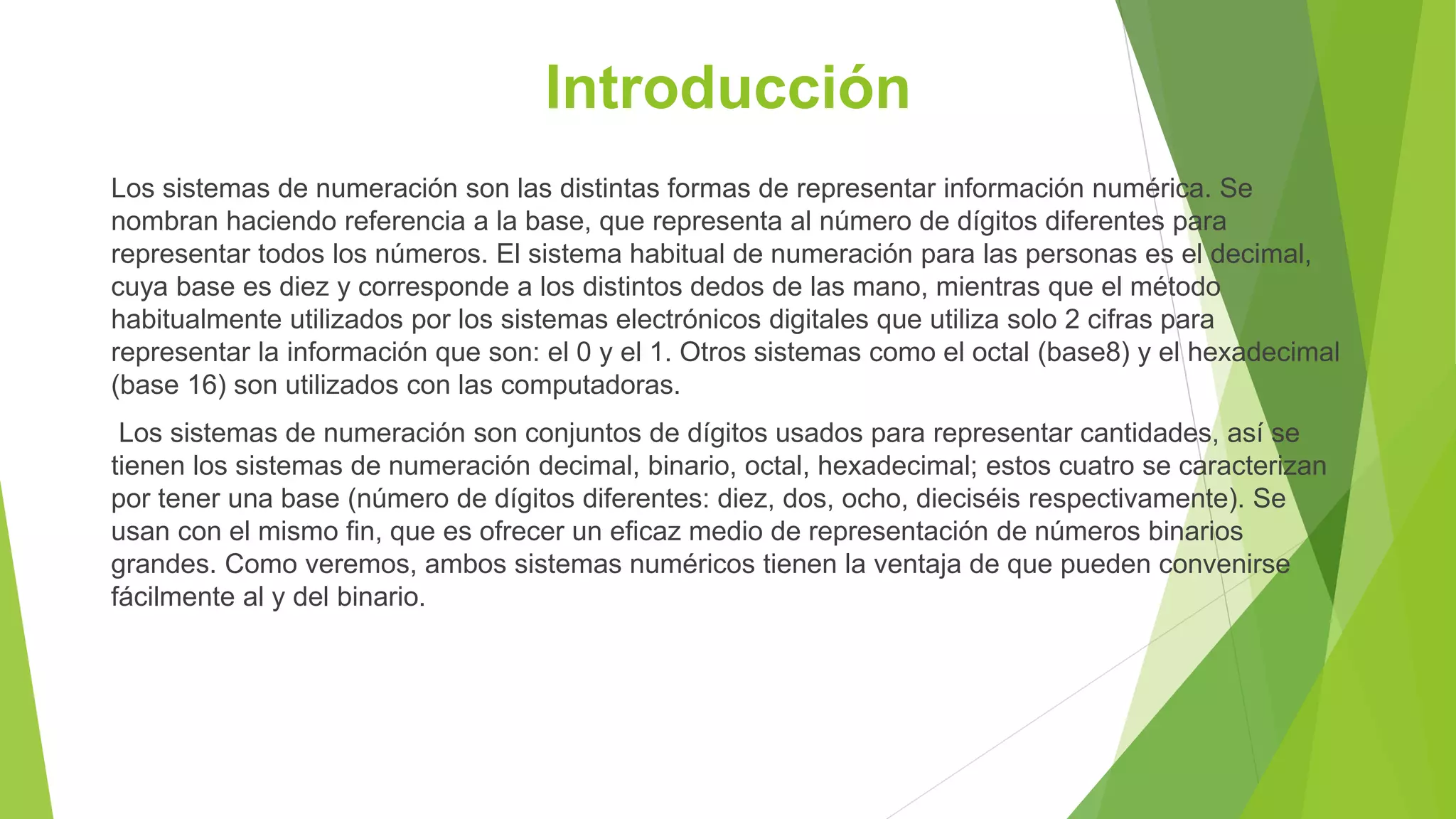 Introducción
Los sistemas de numeración son las distintas formas de representar información numérica. Se
nombran haciendo referencia a la base, que representa al número de dígitos diferentes para
representar todos los números. El sistema habitual de numeración para las personas es el decimal,
cuya base es diez y corresponde a los distintos dedos de las mano, mientras que el método
habitualmente utilizados por los sistemas electrónicos digitales que utiliza solo 2 cifras para
representar la información que son: el 0 y el 1. Otros sistemas como el octal (base8) y el hexadecimal
(base 16) son utilizados con las computadoras.
Los sistemas de numeración son conjuntos de dígitos usados para representar cantidades, así se
tienen los sistemas de numeración decimal, binario, octal, hexadecimal; estos cuatro se caracterizan
por tener una base (número de dígitos diferentes: diez, dos, ocho, dieciséis respectivamente). Se
usan con el mismo fin, que es ofrecer un eficaz medio de representación de números binarios
grandes. Como veremos, ambos sistemas numéricos tienen la ventaja de que pueden convenirse
fácilmente al y del binario.
 
