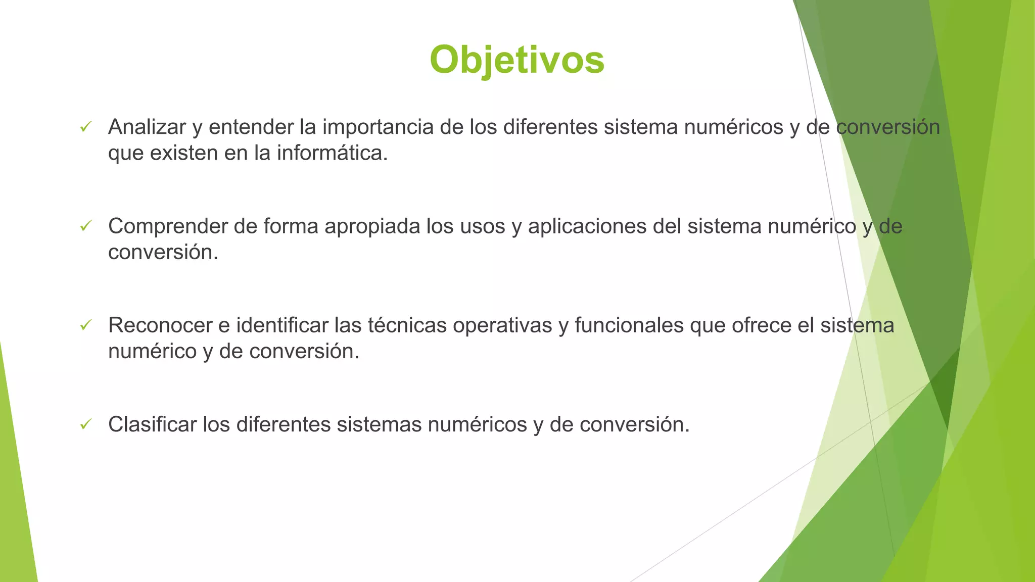 Objetivos
 Analizar y entender la importancia de los diferentes sistema numéricos y de conversión
que existen en la informática.
 Comprender de forma apropiada los usos y aplicaciones del sistema numérico y de
conversión.
 Reconocer e identificar las técnicas operativas y funcionales que ofrece el sistema
numérico y de conversión.
 Clasificar los diferentes sistemas numéricos y de conversión.
 