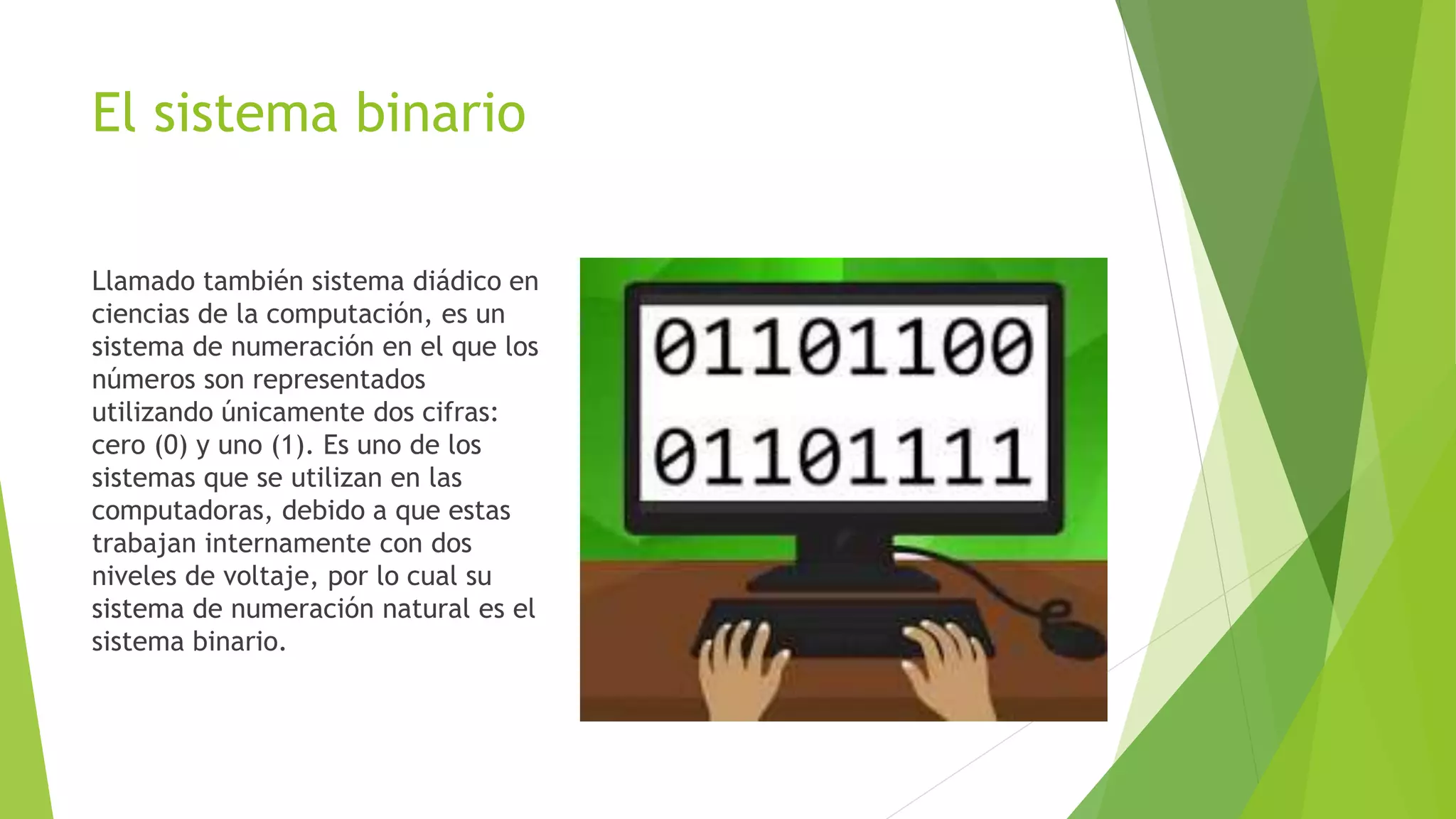 El sistema binario
Llamado también sistema diádico en
ciencias de la computación, es un
sistema de numeración en el que los
números son representados
utilizando únicamente dos cifras:
cero (0) y uno (1). Es uno de los
sistemas que se utilizan en las
computadoras, debido a que estas
trabajan internamente con dos
niveles de voltaje, por lo cual su
sistema de numeración natural es el
sistema binario.
 