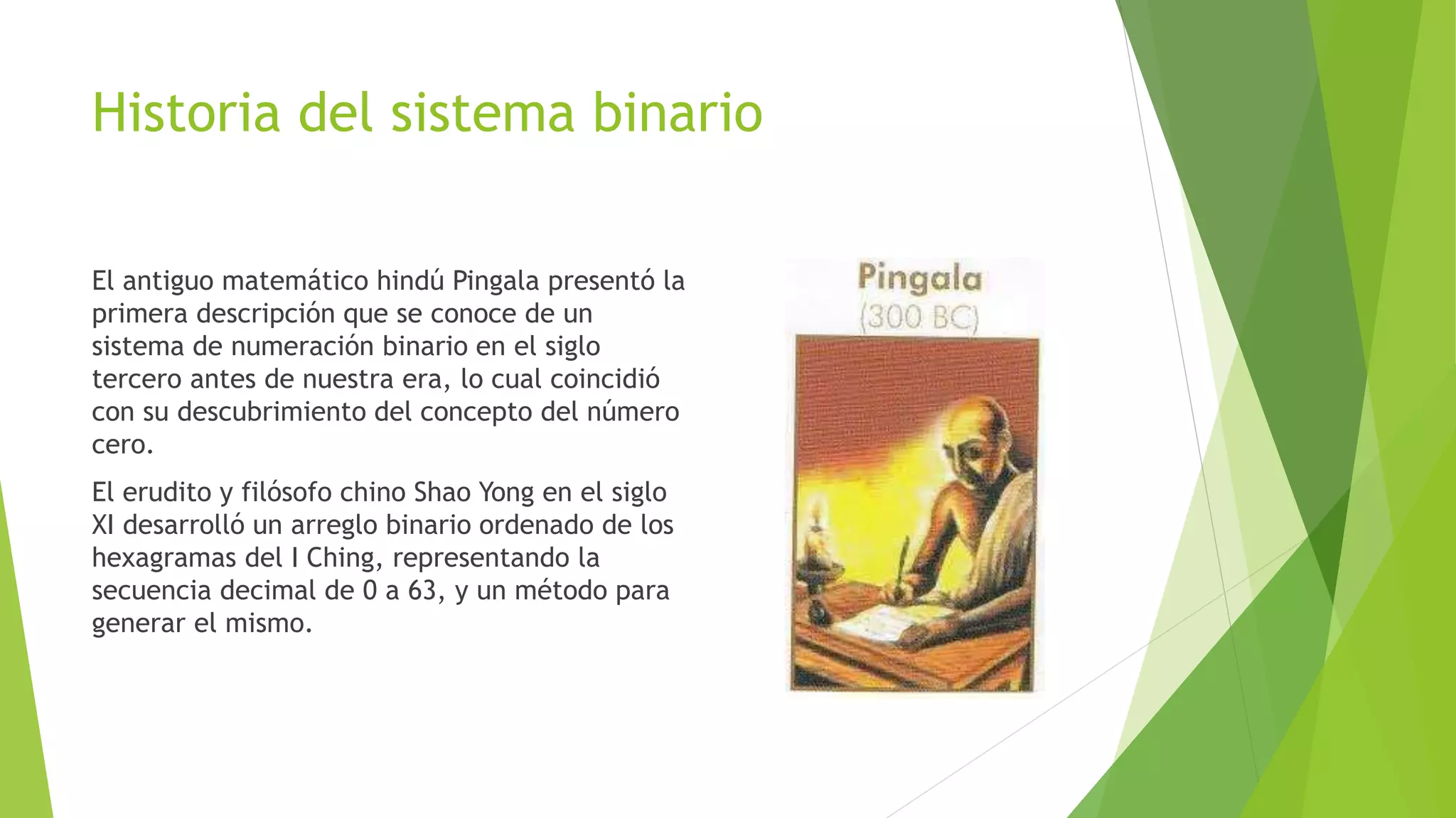 Historia del sistema binario
El antiguo matemático hindú Pingala presentó la
primera descripción que se conoce de un
sistema de numeración binario en el siglo
tercero antes de nuestra era, lo cual coincidió
con su descubrimiento del concepto del número
cero.
El erudito y filósofo chino Shao Yong en el siglo
XI desarrolló un arreglo binario ordenado de los
hexagramas del I Ching, representando la
secuencia decimal de 0 a 63, y un método para
generar el mismo.
 