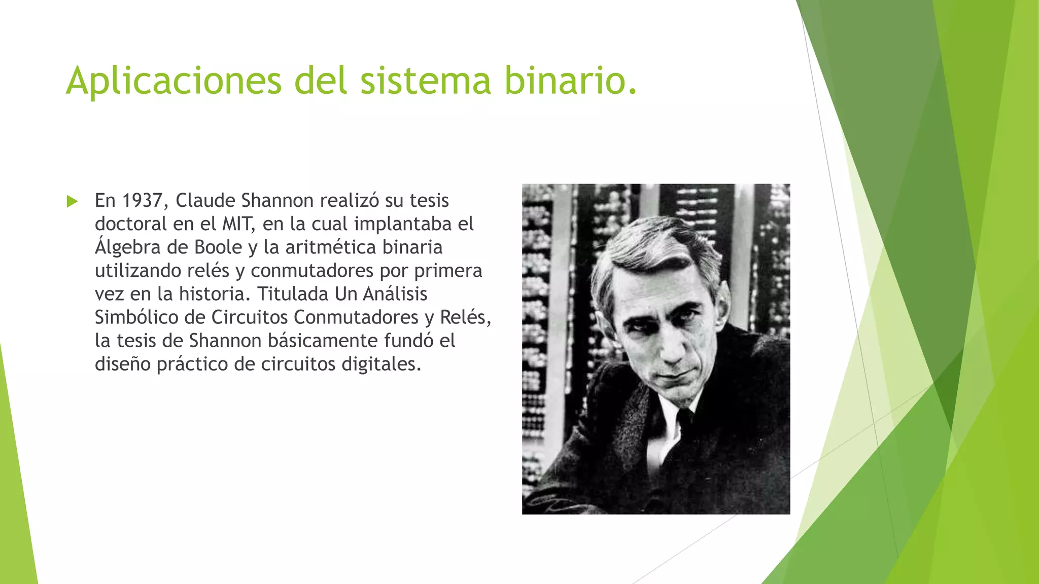 Aplicaciones del sistema binario.
 En 1937, Claude Shannon realizó su tesis
doctoral en el MIT, en la cual implantaba el
Álgebra de Boole y la aritmética binaria
utilizando relés y conmutadores por primera
vez en la historia. Titulada Un Análisis
Simbólico de Circuitos Conmutadores y Relés,
la tesis de Shannon básicamente fundó el
diseño práctico de circuitos digitales.
 