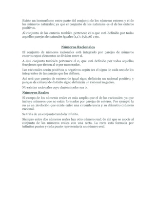 Existe un isomorfismo entre parte del conjunto de los números enteros y el de
los números naturales; ya que el conjunto de los naturales es el de los enteros
positivos.
Al conjunto de los enteros también pertenece el 0 que está definido por todas
aquellas parejas de naturales iguales (1,1) ; (56,56) ; etc.


                            Números Racionales
El conjunto de números racionales está integrado por parejas de números
enteros cuyos elementos se dividen entre sí.
A este conjunto también pertenece el 0, que está definido por todas aquellas
fracciones que tienen al 0 por numerador.
Los racionales serán positivos o negativos según sea el signo de cada uno de los
integrantes de las parejas que los definen.
Así será que parejas de enteros de igual signo definirán un racional positivo; y
parejas de enteros de distinto signo definirán un racional negativo.
No existen racionales cuyo denominador sea 0.
Números Reales
El campo de los números reales es más amplio que el de los racionales; ya que
incluye números que no están formados por parejas de enteros. Por ejemplo la
no es un )πrelación que existe entre una circunferencia y su diámetro (número
racional.
Se trata de un conjunto también infinito.
Siempre entre dos números reales hay otro número real; de ahí que se asocie al
conjunto de los números reales con una recta. La recta está formada por
infinitos puntos y cada punto representaría un número real.
 