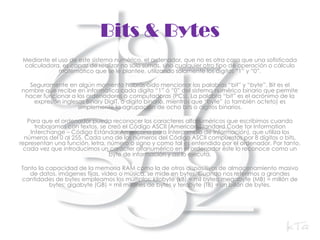 Bits & BytesMediante el uso de este sistema numérico, el ordenador, que no es otra cosa que una sofisticada calculadora, es capaz de realizar no sólo sumas, sino cualquier otro tipo de operación o cálculo matemático que se le plantee, utilizando solamente los dígitos “1” y “0”.Seguramente en algún momento habrás oído mencionar las palabras “bit” y “byte”. Bit es el nombre que recibe en informática cada dígito “1” ó “0” del sistema numérico binario que permite hacer funcionar a los ordenadores o computadoras (PCs). La palabra “bit” es el acrónimo de la expresión inglesas BinaryDigIT, o dígito binario, mientras que “byte” (o también octeto) es simplemente la agrupación de ocho bits o dígitos binarios.Para que el ordenador pueda reconocer los caracteres alfanuméricos que escribimos cuando trabajamos con textos, se creó el Código ASCII (American Standard CodeforInformationInterchange – Código Estándar Americano para Intercambio de Información), que utiliza los números del 0 al 255. Cada uno de los números del Código ASCII compuestos por 8 dígitos o bits, representan una función, letra, número o signo y como tal es entendido por el ordenador. Por tanto, cada vez que introducimos un carácter alfanumérico en el ordenador éste lo reconoce como un byte de información y así lo ejecuta.Tanto la capacidad de la memoria RAM como la de otros dispositivos de almacenamiento masivo de datos, imágenes fijas, vídeo o música, se mide en bytes. Cuando nos referimos a grandes cantidades de bytes empleamos los múltiplos: kilobyte (kB) = mil bytes; megabyte (MB) = millón de bytes; gigabyte (GB) = mil millones de bytes y terabyte (TB) = un billón de bytes.