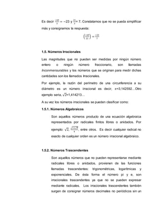 Es decir
−69
3
= −23 y
21
3
= 7. Constatamos que no se pueda simplificar
más y consignamos la respuesta:
(
−69
21
) =
−23
7
1.5. Números Irracionales
Las magnitudes que no pueden ser medidas por ningún número
entero o ningún número fraccionario, son llamadas
Inconmensurables y los números que se originan para medir dichas
cantidades son los llamados Irracionales.
Por ejemplo, la razón del perímetro de una circunferencia a su
diámetro es un número irracional es decir, 𝜋=3,142592…Otro
ejemplo seria, √2=1,414213…
A su vez los números irracionales se pueden clasificar como:
1.5.1. Números Algebraicos
Son aquellos números producto de una ecuación algebraica
representados por radicales finitos libres o anidados. Por
ejemplo: √2,
√3+√3
4
, entre otros. Es decir cualquier radical no
exacto de cualquier orden es un número irracional algebraico.
1.5.2. Números Trascendentes
Son aquellos números que no pueden representarse mediante
radicales libres o anidados, provienen de las funciones
llamadas trascendentes: trigonométricas, logarítmicas y
exponenciales. De ésta forma el número pi y e, son
irracionales trascendentes ya que no se pueden expresar
mediante radicales. Los irracionales trascendentes también
surgen de consignar números decimales no periódicos sin un
 