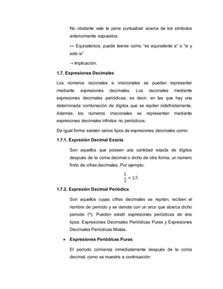 No obstante vale la pena puntualizar acerca de los símbolos
anteriormente expuestos:
↔ Equivalencia, puede leerse como “es equivalente a” o “si y
solo si”
→ Implicación.
1.7. Expresiones Decimales
Los números racionales e irracionales se pueden representar
mediante expresiones decimales. Los racionales mediante
expresiones decimales periódicas, es decir, en las que hay una
determinada combinación de dígitos que se repiten indefinidamente.
Además los números irracionales se representan mediante
expresiones decimales infinitos no periódicos.
De igual forma existen varios tipos de expresiones decimales como:
1.7.1. Expresión Decimal Exacta
Son aquellos que poseen una cantidad exacta de dígitos
después de la coma decimal o dicho de otra forma, un número
finito de cifras decimales. Por ejemplo:
5
2
= 2,5
1.7.2. Expresión Decimal Periódica
Son aquellos cuyas cifras decimales se repiten, reciben el
nombre de periodo y se denota con un arco que abarca dicho
periodo (^). Pueden existir expresiones periódicas de dos
tipos: Expresiones Decimales Periódicas Puras y Expresiones
Decimales Periódicas Mixtas.
 Expresiones Periódicas Puras
El periodo comienza inmediatamente después de la coma
decimal, como se muestra a continuación:
 