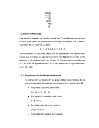 680 2
340 2
170 2
85 5
17 17
1
1.2. Números Naturales.
Los números naturales se denotan con la letra N, son los que normalmente
usamos para contar. No poseen parte decimal y son aquellos que poseen la
propiedad de ser positivos, es decir:
N= {1, 2, 3, 4, 5, 6, 7, 8, 9,…}
Adicionalmente su estructura algebraica la representan dos operaciones,
puesto que al realizar las operaciones suma y multiplicación con dos o más
números N, el resultado será otro número N. Para dos números cualquiera
a, b, su suma se representa como a + b y su multiplicación o producto como
a x b, a.b o ab.
1.2.1. Propiedades de los Números Naturales
A continuación se describirán las propiedades fundamentales de los
números naturales, teniendo en cuenta que a, b, c, son números N.
 Propiedad Asociativa de la suma:
(a + b)+ c= a + (b + c)
 Propiedad Conmutativa de la Suma:
a + b = b+ a
 Propiedad Asociativa del producto:
(a.b).c =a.(b.c)
 Propiedad Conmutativa del Producto:
 