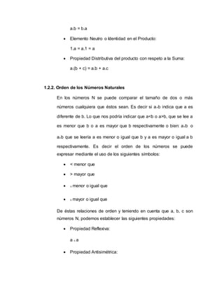 a.b = b.a
 Elemento Neutro o Identidad en el Producto:
1.a = a.1 = a
 Propiedad Distributiva del producto con respeto a la Suma:
a.(b + c) = a.b + a.c
1.2.2. Orden de los Números Naturales
En los números N se puede comparar el tamaño de dos o más
números cualquiera que éstos sean. Es decir si a≠b indica que a es
diferente de b. Lo que nos podría indicar que a<b o a>b, que se lee a
es menor que b o a es mayor que b respectivamente o bien: a≤b o
a≥b que se leería a es menor o igual que b y a es mayor o igual a b
respectivamente. Es decir el orden de los números se puede
expresar mediante el uso de los siguientes símbolos:
 < menor que
 > mayor que
 ≤ menor o igual que
 ≥ mayor o igual que
De éstas relaciones de orden y teniendo en cuenta que a, b, c son
números N, podemos establecer las siguientes propiedades:
 Propiedad Reflexiva:
a ≤ a
 Propiedad Antisimétrica:
 