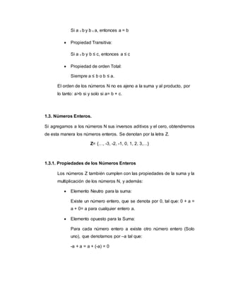 Si a ≤ b y b ≤ a, entonces a = b
 Propiedad Transitiva:
Si a ≤ b y b ≤ c, entonces a ≤ c
 Propiedad de orden Total:
Siempre a ≤ b o b ≤ a.
El orden de los números N no es ajeno a la suma y al producto, por
lo tanto: a>b si y solo si a= b + c.
1.3. Números Enteros.
Si agregamos a los números N sus inversos aditivos y el cero, obtendremos
de esta manera los números enteros. Se denotan por la letra Z.
Z= {…, -3, -2, -1, 0, 1, 2, 3,…}
1.3.1. Propiedades de los Números Enteros
Los números Z también cumplen con las propiedades de la suma y la
multiplicación de los números N, y además:
 Elemento Neutro para la suma:
Existe un número entero, que se denota por 0, tal que: 0 + a =
a + 0= a para cualquier entero a.
 Elemento opuesto para la Suma:
Para cada número entero a existe otro número entero (Solo
uno), que denotamos por –a tal que:
-a + a = a + (-a) = 0
 