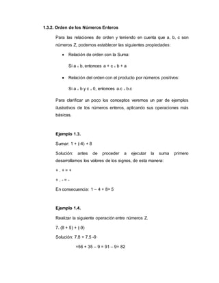 1.3.2. Orden de los Números Enteros
Para las relaciones de orden y teniendo en cuenta que a, b, c son
números Z, podemos establecer las siguientes propiedades:
 Relación de orden con la Suma:
Si a ≤ b, entonces a + c ≤ b + a
 Relación del orden con el producto por números positivos:
Si a ≤ b y c ≥ 0, entonces a.c ≤ b.c
Para clarificar un poco los conceptos veremos un par de ejemplos
ilustrativos de los números enteros, aplicando sus operaciones más
básicas.
Ejemplo 1.3.
Sumar: 1 + (-4) + 8
Solución: antes de proceder a ejecutar la suma primero
desarrollamos los valores de los signos, de esta manera:
+ . + = +
+ . - = -
En consecuencia: 1 – 4 + 8= 5
Ejemplo 1.4.
Realizar la siguiente operación entre números Z.
7. (8 + 5) + (-9)
Solución: 7.8 + 7.5 -9
=56 + 35 – 9 = 91 – 9= 82
 