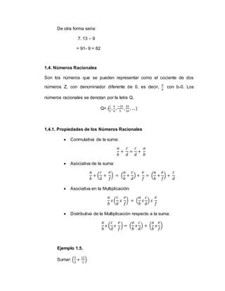 De otra forma seria:
7. 13 – 9
= 91- 9 = 82
1.4. Números Racionales
Son los números que se pueden representar como el cociente de dos
números Z, con denominador diferente de 0, es decir,
𝑎
𝑏
con b≠0. Los
números racionales se denotan por la letra Q.
Q= {
1
2
,
4
4
,
−10
5
,
20
10
, …}
1.4.1. Propiedades de los Números Racionales
 Conmutativa de la suma:
𝑎
𝑏
+
𝑐
𝑑
=
𝑐
𝑑
+
𝑎
𝑏
 Asociativa de la suma:
𝑎
𝑏
+ (
𝑐
𝑑
+
𝑒
𝑓
) = (
𝑎
𝑏
+
𝑐
𝑑
) +
𝑒
𝑓
= (
𝑎
𝑏
+
𝑒
𝑓
) +
𝑐
𝑑
 Asociativa en la Multiplicación:
𝑎
𝑏
𝑥 (
𝑐
𝑑
𝑥
𝑒
𝑓
) = (
𝑎
𝑏
𝑥
𝑐
𝑑
) 𝑥
𝑒
𝑓
 Distributiva de la Multiplicación respecto a la suma:
𝑎
𝑏
𝑥 (
𝑐
𝑑
𝑥
𝑒
𝑓
) = (
𝑎
𝑏
𝑥
𝑐
𝑑
) + (
𝑎
𝑏
𝑥
𝑒
𝑓
)
Ejemplo 1.5.
Sumar: (
2
3
+
12
3
)
 