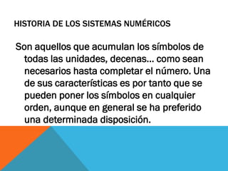 HISTORIA DE LOS SISTEMAS NUMÉRICOS

Son aquellos que acumulan los símbolos de
  todas las unidades, decenas... como sean
  necesarios hasta completar el número. Una
  de sus características es por tanto que se
  pueden poner los símbolos en cualquier
  orden, aunque en general se ha preferido
  una determinada disposición.
 