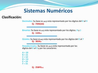 Clasificación:
Decimales: Su base es (10) y esta representado por los dígitos del 0 al 9
Ej: 7345(10)
Binarios: Su base es (2) y esta representado por los dígitos 0 y 1
Ej: 1101(2)
Octales: Su base es(8) y esta representado por los dígitos del 0 al 7
Ej: 3654(8)
Hexadecimales: Su base es (16) y esta representado por los
dígitos del 0 al 9 y por los caracteres:
A = 10
B = 11
C = 12
D = 13
E = 14
F = 15
Ej: 25BF9(16)
Sistemas Numéricos
 