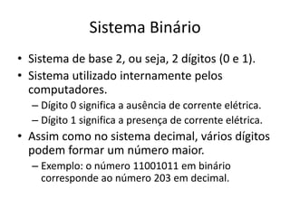 Sistema Binário
• Sistema de base 2, ou seja, 2 dígitos (0 e 1).
• Sistema utilizado internamente pelos
computadores.
– Dígito 0 significa a ausência de corrente elétrica.
– Dígito 1 significa a presença de corrente elétrica.
• Assim como no sistema decimal, vários dígitos
podem formar um número maior.
– Exemplo: o número 11001011 em binário
corresponde ao número 203 em decimal.
 