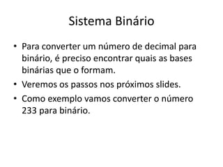 Sistema Binário
• Para converter um número de decimal para
binário, é preciso encontrar quais as bases
binárias que o formam.
• Veremos os passos nos próximos slides.
• Como exemplo vamos converter o número
233 para binário.
 