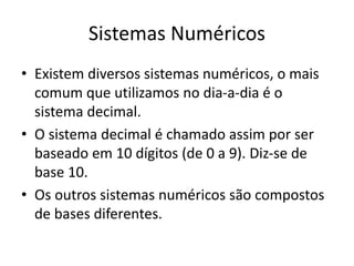 Sistemas Numéricos
• Existem diversos sistemas numéricos, o mais
comum que utilizamos no dia-a-dia é o
sistema decimal.
• O sistema decimal é chamado assim por ser
baseado em 10 dígitos (de 0 a 9). Diz-se de
base 10.
• Os outros sistemas numéricos são compostos
de bases diferentes.
 