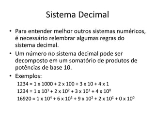 Sistema Decimal
• Para entender melhor outros sistemas numéricos,
é necessário relembrar algumas regras do
sistema decimal.
• Um número no sistema decimal pode ser
decomposto em um somatório de produtos de
potências de base 10.
• Exemplos:
1234 = 1 x 1000 + 2 x 100 + 3 x 10 + 4 x 1
1234 = 1 x 103 + 2 x 102 + 3 x 101 + 4 x 100
16920 = 1 x 104 + 6 x 103 + 9 x 102 + 2 x 101 + 0 x 100
 