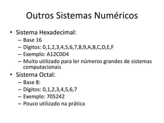Outros Sistemas Numéricos
• Sistema Hexadecimal:
– Base 16
– Dígitos: 0,1,2,3,4,5,6,7,8,9,A,B,C,D,E,F
– Exemplo: A12C0D4
– Muito utilizado para ler números grandes de sistemas
computacionais
• Sistema Octal:
– Base 8:
– Dígitos: 0,1,2,3,4,5,6,7
– Exemplo: 705242
– Pouco utilizado na prática
 