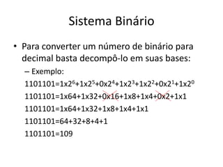 Sistema Binário 
• Para converter um número de binário para 
decimal basta decompô-lo em suas bases: 
– Exemplo: 
1101101=1x26+1x25+0x24+1x23+1x22+0x21+1x20 
1101101=1x64+1x32+0x16+1x8+1x4+0x2+1x1 
1101101=1x64+1x32+1x8+1x4+1x1 
1101101=64+32+8+4+1 
1101101=109 
 