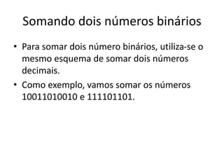 Somando dois números binários 
• Para somar dois número binários, utiliza-se o 
mesmo esquema de somar dois números 
decimais. 
• Como exemplo, vamos somar os números 
10011010010 e 111101101. 
 
