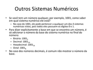 Outros Sistemas Numéricos 
• Se você tem um número qualquer, por exemplo, 1001, como saber 
em qual sistema numérico ele está? 
– No caso do 1001, ele pode pertencer a qualquer um dos 4 sistemas 
numéricos vistos, pois todos eles possuem os dígitos 0 e 1. 
• Para dizer explicitamente a base em que se encontra um número, é 
só adicionar o número da base do sistema numérico no final do 
número: 
– Binário: 10012 
– Decimal: 100110 
– Hexadecimal: 100116 
– Octal: 10018 
• No caso dos números decimais, é comum não mostrar o número da 
base. 
 