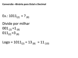 Conversão –Binário para Octal e Decimal 
Ex.: 1011(2) = ? (8) 
Divide por milhar 
001 (2) =1 (8) 
011(2) =3 (8) 
Logo = 1011(2) = 13 (8) = 11 (10) 
 