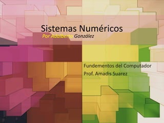 Sistemas Numéricos 
Por Adalberto González 
Fundementos del Computador 
Prof. Amadis Suarez 
 