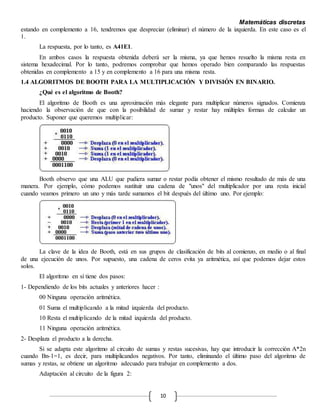 Matemáticas discretas
10
estando en complemento a 16, tendremos que despreciar (eliminar) el número de la izquierda. En este caso es el
1.
La respuesta, por lo tanto, es A41E1.
En ambos casos la respuesta obtenida deberá ser la misma, ya que hemos resuelto la misma resta en
sistema hexadecimal. Por lo tanto, podremos comprobar que hemos operado bien comparando las respuestas
obtenidas en complemento a 15 y en complemento a 16 para una misma resta.
1.4 ALGORITMOS DE BOOTH PARA LA MULTIPLICACIÓN Y DIVISIÓN EN BINARIO.
¿Qué es el algoritmo de Booth?
El algoritmo de Booth es una aproximación más elegante para multiplicar números signados. Comienza
haciendo la observación de que con la posibilidad de sumar y restar hay múltiples formas de calcular un
producto. Suponer que queremos multiplicar:
Booth observo que una ALU que pudiera sumar o restar podía obtener el mismo resultado de más de una
manera. Por ejemplo, cómo podemos sustituir una cadena de "unos" del multiplicador por una resta inicial
cuando veamos primero un uno y más tarde sumamos el bit después del último uno. Por ejemplo:
La clave de la idea de Booth, está en sus grupos de clasificación de bits al comienzo, en medio o al final
de una ejecución de unos. Por supuesto, una cadena de ceros evita ya aritmética, así que podemos dejar estos
solos.
El algoritmo en sí tiene dos pasos:
1- Dependiendo de los bits actuales y anteriores hacer :
00 Ninguna operación aritmética.
01 Suma el multiplicando a la mitad izquierda del producto.
10 Resta el multiplicando de la mitad izquierda del producto.
11 Ninguna operación aritmética.
2- Desplaza el producto a la derecha.
Si se adapta este algoritmo al circuito de sumas y restas sucesivas, hay que introducir la corrección A*2n
cuando Bn-1=1, es decir, para multiplicandos negativos. Por tanto, eliminando el último paso del algoritmo de
sumas y restas, se obtiene un algoritmo adecuado para trabajar en complemento a dos.
Adaptación al circuito de la figura 2:
 