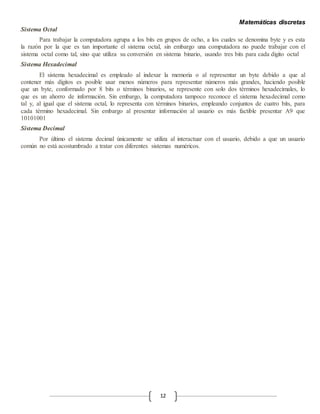 Matemáticas discretas
12
Sistema Octal
Para trabajar la computadora agrupa a los bits en grupos de ocho, a los cuales se denomina byte y es esta
la razón por la que es tan importante el sistema octal, sin embargo una computadora no puede trabajar con el
sistema octal como tal, sino que utiliza su conversión en sistema binario, usando tres bits para cada digito octal
Sistema Hexadecimal
El sistema hexadecimal es empleado al indexar la memoria o al representar un byte debido a que al
contener más dígitos es posible usar menos números para representar números más grandes, haciendo posible
que un byte, conformado por 8 bits o términos binarios, se represente con solo dos términos hexadecimales, lo
que es un ahorro de información. Sin embargo, la computadora tampoco reconoce el sistema hexadecimal como
tal y, al igual que el sistema octal, lo representa con términos binarios, empleando conjuntos de cuatro bits, para
cada término hexadecimal. Sin embargo al presentar información al usuario es más factible presentar A9 que
10101001
Sistema Decimal
Por último el sistema decimal únicamente se utiliza al interactuar con el usuario, debido a que un usuario
común no está acostumbrado a tratar con diferentes sistemas numéricos.
 