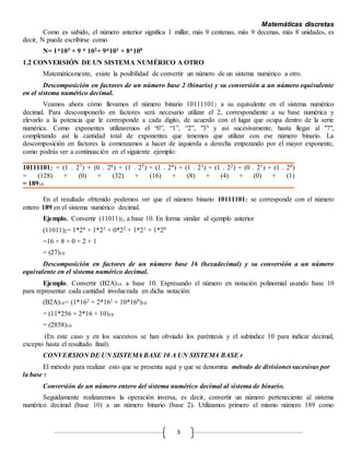 Matemáticas discretas
3
Como es sabido, el número anterior significa 1 millar, más 9 centenas, más 9 decenas, más 8 unidades, es
decir, N puede escribirse como
N= 1*103 + 9 * 102+ 9*101 + 8*100
1.2 CONVERSIÓN DE UN SISTEMA NUMÉRICO A OTRO
Matemáticamente, existe la posibilidad de convertir un número de un sistema numérico a otro.
Descomposición en factores de un número base 2 (binario) y su conversión a un número equivalente
en el sistema numérico decimal.
Veamos ahora cómo llevamos el número binario 101111012 a su equivalente en el sistema numérico
decimal. Para descomponerlo en factores será necesario utilizar el 2, correspondiente a su base numérica y
elevarlo a la potencia que le corresponde a cada dígito, de acuerdo con el lugar que ocupa dentro de la serie
numérica. Como exponentes utilizaremos el “0”, “1”, “2”, "3" y así sucesivamente, hasta llegar al "7",
completando así la cantidad total de exponentes que tenemos que utilizar con ese número binario. La
descomposición en factores la comenzamos a hacer de izquierda a derecha empezando por el mayor exponente,
como podrás ver a continuación en el siguiente ejemplo:
101111012 = (1 . 27) + (0 . 26) + (1 . 25) + (1 . 24) + (1 . 23) + (1 . 22) + (0 . 21) + (1 . 20)
= (128) + (0) + (32) + (16) + (8) + (4) + (0) + (1)
= 18910
En el resultado obtenido podemos ver que el número binario 101111012 se corresponde con el número
entero 189 en el sistema numérico decimal.
Ejemplo. Convertir (11011)2, a base 10. En forma similar al ejemplo anterior
(11011)2= 1*24 + 1*23 + 0*22 + 1*21 + 1*20
=16 + 8 + 0 + 2 + 1
= (27)10
Descomposición en factores de un número base 16 (hexadecimal) y su conversión a un número
equivalente en el sistema numérico decimal.
Ejemplo. Convertir (B2A)16 a base 10. Expresando el número en notación polinomial usando base 10
para representar cada cantidad involucrada en dicha notación:
(B2A)16= (1*162 + 2*161 + 10*160)10
= (11*256 + 2*16 + 10)10
= (2858)10
(En este caso y en los sucesivos se han obviado los paréntesis y el subíndice 10 para indicar decimal,
excepto hasta el resultado final).
CONVERSION DE UN SISTEMA BASE 10 A UN SISTEMA BASE r
El método para realizar esto que se presenta aquí y que se denomina método de divisiones sucesivas por
la base r
Conversión de un número entero del sistema numérico decimal al sistema de binario.
Seguidamente realizaremos la operación inversa, es decir, convertir un número perteneciente al sistema
numérico decimal (base 10) a un número binario (base 2). Utilizamos primero el mismo número 189 como
 