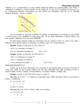 Matemáticas discretas
4
dividendo y el 2, correspondiente a la base numérica binaria del número que queremos hallar, como divisor. A
continuación el resultado o cociente obtenido de esa división (94 en este caso), lo dividimos de nuevo por 2 y
así, continuaremos haciendo sucesivamente con cada cociente que obtengamos, hasta que ya sea imposible
continuar dividiendo. Veamos el ejemplo:
Una vez terminada la operación, escribimos los números correspondientes a los residuos de cada división
en orden inverso, o sea, haciéndolo de abajo hacia arriba. De esa forma obtendremos el número binario, cuyo
valor equivale a 189, que en este caso será: 101111012 .
De igual manera podemos realizar las conversiones para los sistemas de base 16 y base 8, las cuales a
diferencia de los sistemas binarios las divisiones se realizaran entre 16 y 8 respectivamente.
Ejemplo: Realizar la conversión de 10316 a base 10,
103/16= 6 y obtenemos de residuo 7
6/16= 0 y obtenemos de residuo 6 10316 = 6710
Ejemplo: Realizar la conversión de 1038 a base 10,
103/8= 12 y obtenemos de residuo 7
12/8= 1 y obtenemos de residuo 4
1/8=0 y obtenemos de residuo 1 1038 = 14710
Conversión entre bases rk y r
Cuando una de las bases involucradas en la conversión es una potencia entera de la otra la conversión se
vuelve muy sencilla, ya que se puede realizar en un sólo paso expresando cada dígito del número en base rk
usando k dígitos de base r. Además, este procedimiento no requiere aritmética de ningún tipo.
Ejemplo Convertir N=(10111011110)2 a base 8 y a base 16
Para base 8: Como 8 = 23, bastará con representar cada 3 dígitos del número binario en octal como se
muestra a continuación
N = 10, 111, 011, 110
2 7 3 6
Es decir, N= (2736)8
Para base 16: como 16=24, en forma similar al caso anterior
N = 101, 1101,1110
5 D E
 