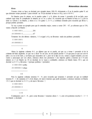 Matemáticas discretas
6
Resta
Veamos cómo se hace en decimal, por ejemplo tienes 100-19, obviamente a 0 no le puedes quitar 9, así
que debemos tomar prestado 1 para volverlo un 10 (en decimal la base es 10), y así si 10-9=1.
En binarios pasa lo mismo, no le puedes quitar 1 a 0, debes de tomar 1 prestado al de un lado, pero
cuidado aquí viene lo complicado tu número no se va a volver 10, recuerda que en binario la base es 2 y por lo
tanto se volverá 2 en binario, y ahora sí a 2 le quitas 1, 2-1=1, y continuas restando pero recuerda que llevas 1,
porque pediste prestado.
Te voy a poner un ejemplo para que le entiendas mejor, vamos a restar 201 - 67, ya sabemos que es 134,
vamos a hacerlo en binario :
1 1 0 0 1 0 0 1.......................201
- 0 1 0 0 0 0 1 1.......................67
Tomamos los dos últimos números, 1-1 es igual a 0, y no llevamos nada (no pedimos prestado)
1 1 0 0 1 0 0 1
- 0 1 0 0 0 0 1 1
------------------------
0
Ahora la siguiente columna 0-1, ya dijimos que no se puede, así que va a tomar 1 prestado al de la
columna del lado izquierdo, sé que vas a decir "es un cero, no nos puede prestar 1", lo que pasa es que ese cero le
pide a su vez al de lado, y así hasta que encuentres un 1, pero no te fijes en eso, vamos a seguir restando y no nos
vamos a preocupar por eso ahora, entonces ahora nos prestaron 1 (no importa quién) y tenemos un 1 0 (este
número es 2 en binario no 10 en decimal, no te vayas a confundir), entonces en binario tienes 10-1, que en
decimal es 2-1=1, y llevamos 1 (porque pedimos 1 prestado)
1 1 0 0 1 0 0 1 arriba
- 0 1 0 0 0 0 1 1 abajo
------------------------
1 0
Para la siguiente columna tenemos 0 - 0, pero recuerda que tomamos 1 prestado así que en realidad
tenemos 0 - 1 (le sumamos el 1 al de abajo), de nuevo tenemos que pedir prestado y entonces tenemos en binaria
1 0 -1 que en decimal es 2-1=1, y de nuevo llevamos 1
1 1 0 0 1 0 0 1
- 0 1 0 0 0 0 1 1
------------------------
1 1 0
Continuamos con 1 - 0 , pero como llevamos 1 tenemos ahora 1 - 1, esto si lo podemos resolver 1 - 1 = 1
(en binario y decimal).
 