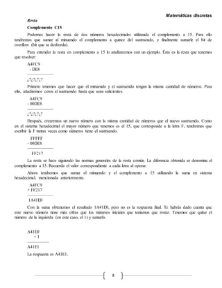 Matemáticas discretas
8
Resta
Complemento C15
Podemos hacer la resta de dos números hexadecimales utilizando el complemento a 15. Para ello
tendremos que sumar al minuendo el complemento a quince del sustraendo, y finalmente sumarle el bit de
overflow (bit que se desborda).
Para entender la resta en complemento a 15 lo analizaremos con un ejemplo. Ésta es la resta que tenemos
que resolver:
A4FC9
- DE8
——————
¿?¿?¿?¿?
Primero tenemos que hacer que el minuendo y el sustraendo tengan la misma cantidad de números. Para
ello, añadiremos ceros al sustraendo hasta que sean suficientes.
A4FC9
- 00DE8
——————
¿?¿?¿?¿?
Después, crearemos un nuevo número con la misma cantidad de números que el nuevo sustraendo. Como
en el sistema hexadecimal el mayor número que tenemos es el 15, que corresponde a la letra F, tendremos que
escribir la F tantas veces como números tiene el sustraendo.
FFFFF
- 00DE8
——————
FF217
La resta se hace siguiendo las normas generales de la resta común. La diferencia obtenida se denomina el
complemento a 15. Recuerda el valor correspondiente a cada letra al operar.
Ahora tendremos que sumar el minuendo y el complemento a 15 utilizando la suma en sistema
hexadecimal, mencionada anteriormente.
A4FC9
+ FF217
——————
1A41E0
Con la suma obtenemos el resultado 1A41E0, pero no es la respuesta final. Te habrás dado cuenta que
este nuevo número tiene más cifras que los números iniciales que teníamos que restar. Tenemos que quitar el
número de la izquierda (en este caso, el 1) y sumarlo.
A41E0
+ 1
—————
A41E1
La respuesta es A41E1.
 