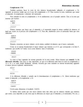 Matemáticas discretas
9
Complemento C16
También podemos hacer la resta de dos números hexadecimales utilizando el complemento a 16,
siguiendo un proceso similar que en el caso del complemento a 15. Para resolver la resta, tendremos que sumar
al minuendo el complemento a dieciséis del sustraendo.
Para entender la resta en complemento a 16 lo analizaremos con el ejemplo anterior. Ésta es la resta que
tenemos que resolver:
A4FC9
- DE8
——————
¿?¿?¿?¿?
Primero tenemos que hacer que el minuendo y el sustraendo tengan la misma cantidad de números, al
igual que ocurre en el proceso del complemento a 15. Para ello, añadiremos ceros al sustraendo hasta que sean
suficientes.
A4FC9
- 00DE8
——————
¿?¿?¿?¿?
Después, crearemos un nuevo número con la misma cantidad de números que el nuevo sustraendo.
Como en el sistema hexadecimal el mayor número que tenemos es el 15, que corresponde a la letra F,
tendremos que escribir la F tantas veces como números tiene el sustraendo.
FFFFF
- 00DE8
——————
FF217
La resta se hace siguiendo las normas generales de la resta común. Ahora tenemos que sumarle 1 a la
diferencia obtenida. Este paso es muy importante, ya que es la diferencia entre hacer la resta en complemento a
15 ó 16, y se suele olvidar fácilmente. Además, recuerda que estás sumando en sistema hexadecimal, siguiendo
el mismo proceso explicado anteriormente.
FF217
+ 1
—————
FF218
A la diferencia obtenida y sumarle uno le denominaremos el complemento a 16. Ahora tendremos que
sumar el minuendo y el complemento a 16
A4FC9
+ FF218
——————
1A41E1
Con la suma obtenemos el resultado 1A41E1.
Te habrás dado cuenta que este nuevo número tiene más cifras que los números iniciales que teníamos
que restas, cosa imposible en una resta (que la diferencia sea mayor que el minuendo y el sustraendo). Por eso, y
 