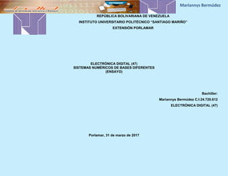REPÚBLICA BOLIVARIANA DE VENEZUELA
INSTITUTO UNIVERSITARIO POLITÉCNICO “SANTIAGO MARIÑO”
EXTENSIÓN PORLAMAR
ELECTRÓNICA DIGITAL (47)
SISTEMAS NUMÉRICOS DE BASES DIFERENTES
(ENSAYO)
Bachiller:
Mariannys Bermúdez C.I:24.720.612
ELECTRÓNICA DIGITAL (47)
Porlamar, 31 de marzo de 2017
 