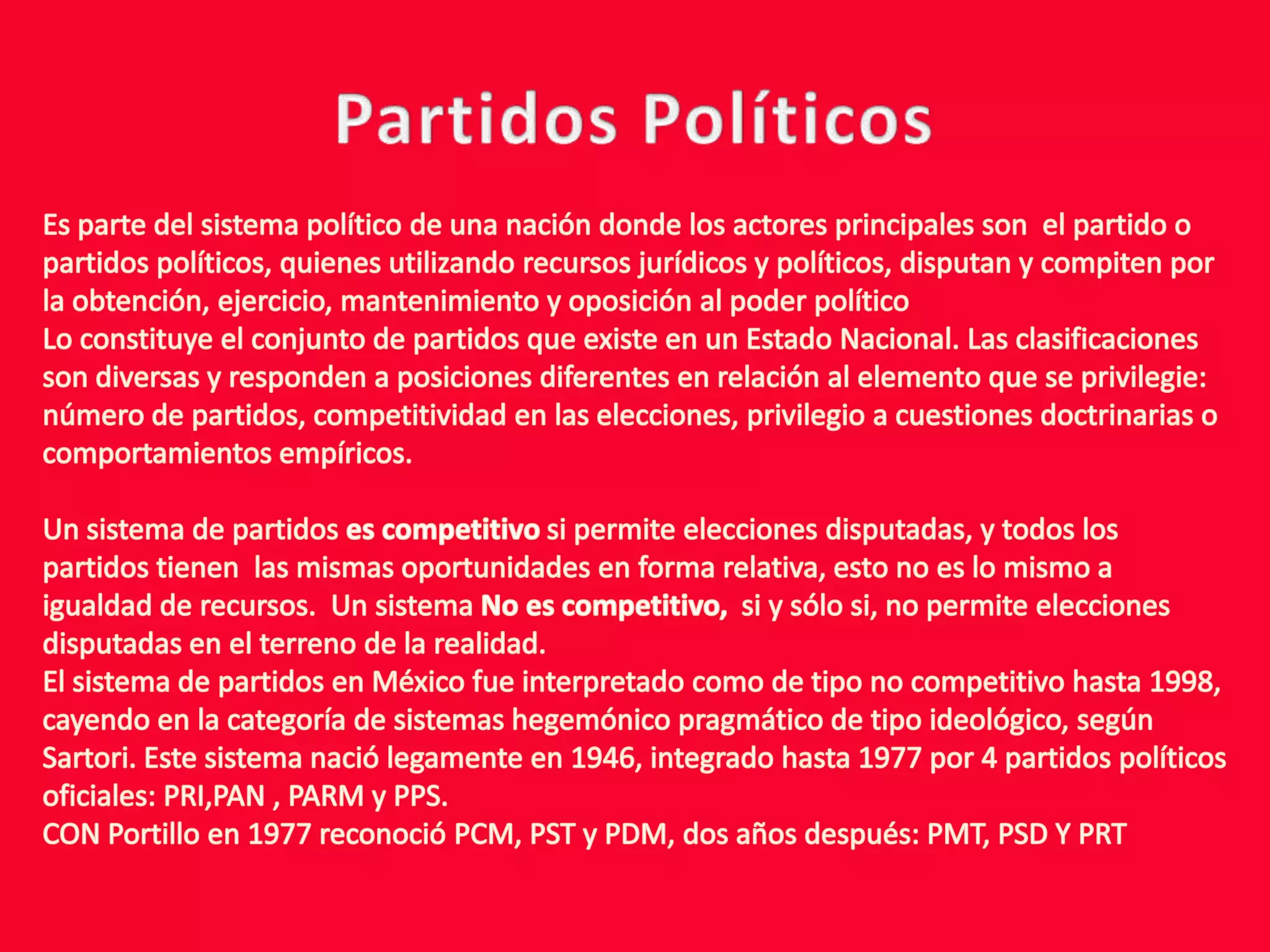 Partidos PolíticosEs parte del sistema político de una nación donde los actores principales son  el partido o partidos políticos, quienes utilizando recursos jurídicos y políticos, disputan y compiten por la obtención, ejercicio, mantenimiento y oposición al poder políticoLo constituye el conjunto de partidos que existe en un Estado Nacional. Las clasificaciones son diversas y responden a posiciones diferentes en relación al elemento que se privilegie: número de partidos, competitividad en las elecciones, privilegio a cuestiones doctrinarias o comportamientos empíricos.Un sistema de partidos es competitivo si permite elecciones disputadas, y todos los partidos tienen  las mismas oportunidades en forma relativa, esto no es lo mismo a  igualdad de recursos.  Un sistema No es competitivo,  si y sólo si, no permite elecciones disputadas en el terreno de la realidad.El sistema de partidos en México fue interpretado como de tipo no competitivo hasta 1998, cayendo en la categoría de sistemas hegemónico pragmático de tipo ideológico, según Sartori. Este sistema nació legamente en 1946, integrado hasta 1977 por 4 partidos políticos oficiales: PRI,PAN , PARM y PPS.CON Portillo en 1977 reconoció PCM, PST y PDM, dos años después: PMT, PSD Y PRT