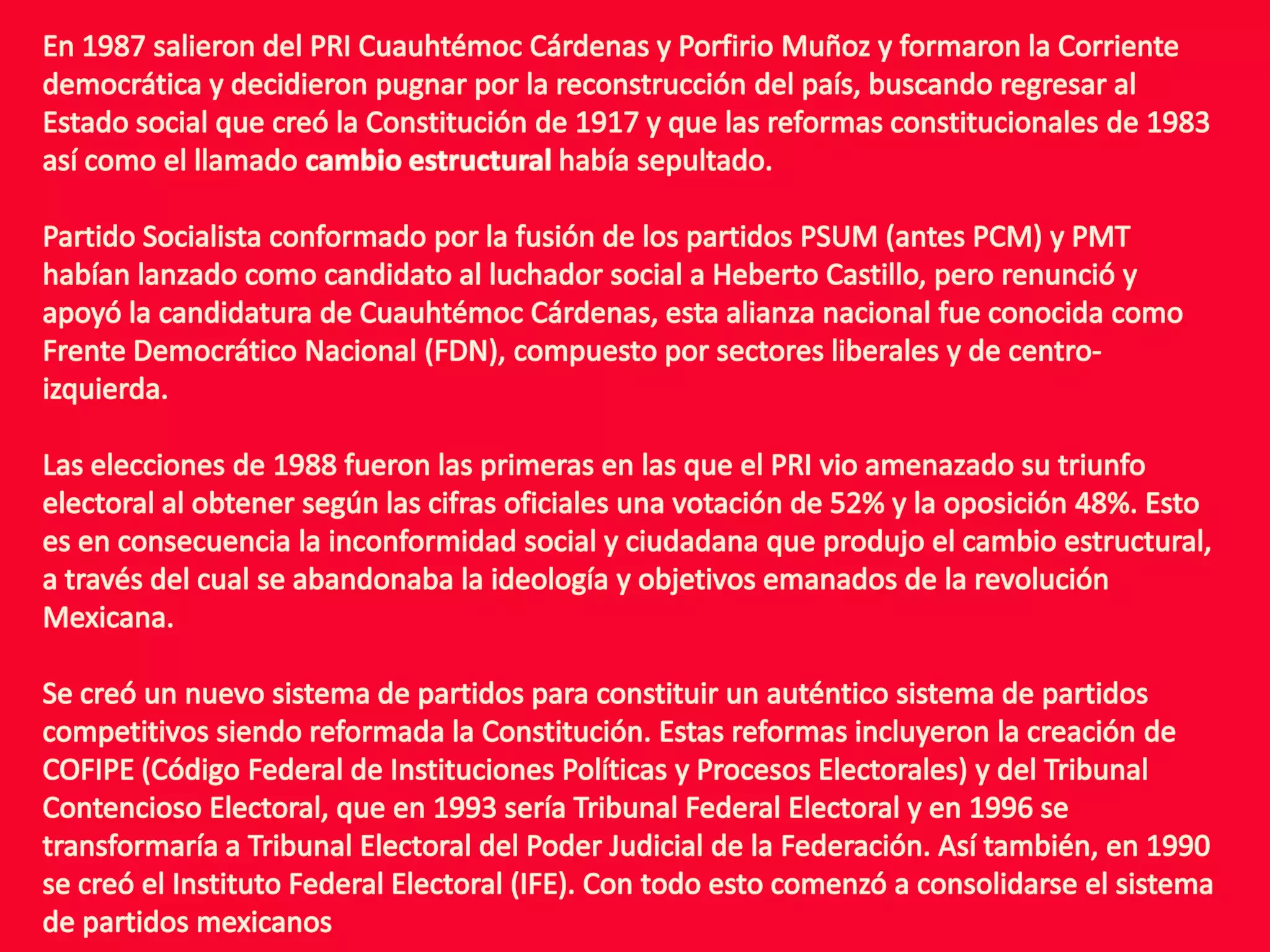 En 1987 salieron del PRI Cuauhtémoc Cárdenas y Porfirio Muñoz y formaron la Corriente democrática y decidieron pugnar por la reconstrucción del país, buscando regresar al Estado social que creó la Constitución de 1917 y que las reformas constitucionales de 1983 así como el llamado cambio estructural había sepultado.Partido Socialista conformado por la fusión de los partidos PSUM (antes PCM) y PMT habían lanzado como candidato al luchador social a Heberto Castillo, pero renunció y apoyó la candidatura de Cuauhtémoc Cárdenas, esta alianza nacional fue conocida como Frente Democrático Nacional (FDN), compuesto por sectores liberales y de centro-izquierda.Las elecciones de 1988 fueron las primeras en las que el PRI vio amenazado su triunfo electoral al obtener según las cifras oficiales una votación de 52% y la oposición 48%. Esto es en consecuencia la inconformidad social y ciudadana que produjo el cambio estructural, a través del cual se abandonaba la ideología y objetivos emanados de la revolución Mexicana.Se creó un nuevo sistema de partidos para constituir un auténtico sistema de partidos competitivos siendo reformada la Constitución. Estas reformas incluyeron la creación de COFIPE (Código Federal de Instituciones Políticas y Procesos Electorales) y del Tribunal Contencioso Electoral, que en 1993 sería Tribunal Federal Electoral y en 1996 se transformaría a Tribunal Electoral del Poder Judicial de la Federación. Así también, en 1990 se creó el Instituto Federal Electoral (IFE). Con todo esto comenzó a consolidarse el sistema de partidos mexicanos