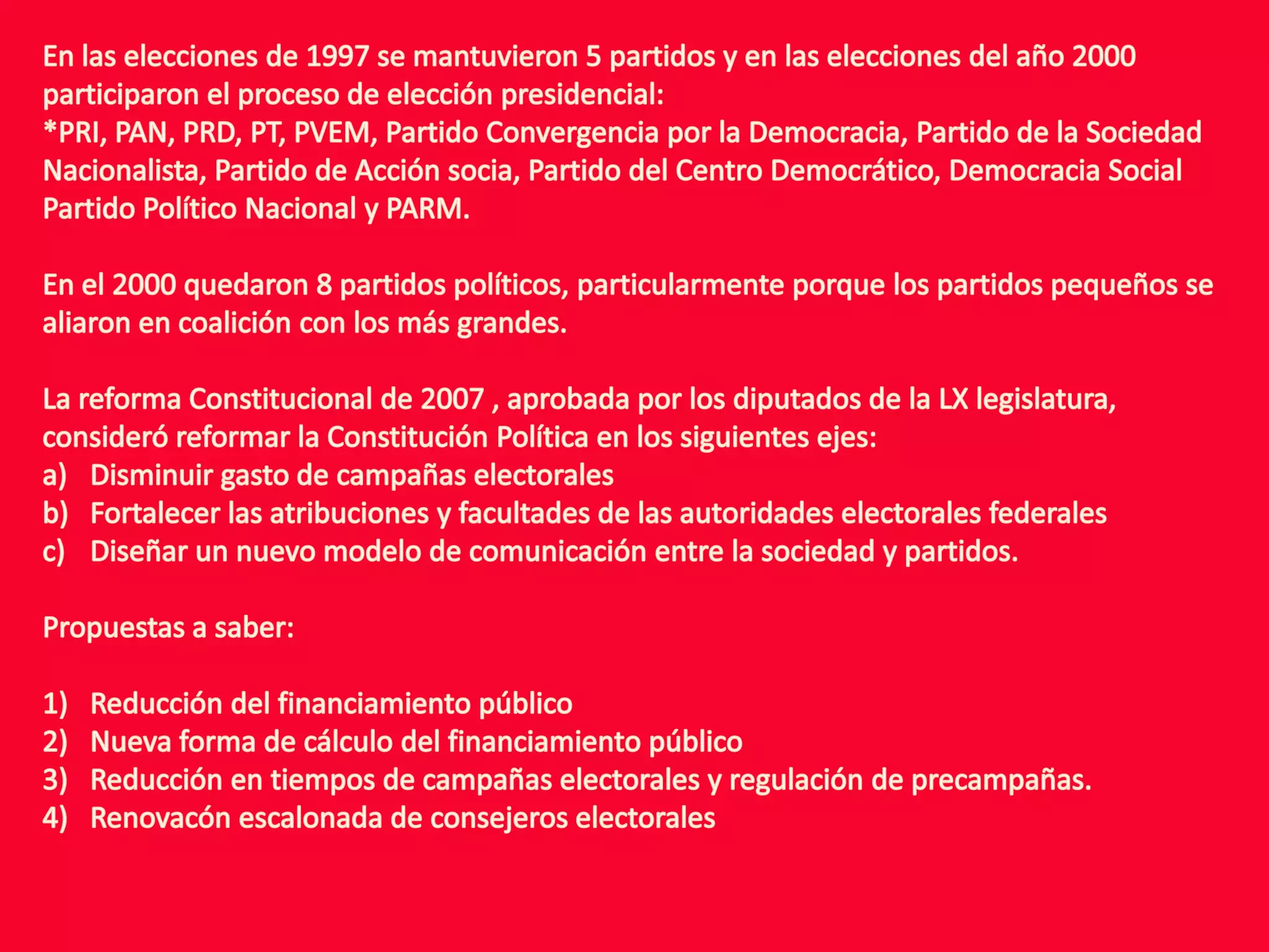 En las elecciones de 1997 se mantuvieron 5 partidos y en las elecciones del año 2000 participaron el proceso de elección presidencial:*PRI, PAN, PRD, PT, PVEM, Partido Convergencia por la Democracia, Partido de la Sociedad Nacionalista, Partido de Acción socia, Partido del Centro Democrático, Democracia Social Partido Político Nacional y PARM.En el 2000 quedaron 8 partidos políticos, particularmente porque los partidos pequeños se aliaron en coalición con los más grandes.La reforma Constitucional de 2007 , aprobada por los diputados de la LX legislatura, consideró reformar la Constitución Política en los siguientes ejes:Disminuir gasto de campañas electoralesFortalecer las atribuciones y facultades de las autoridades electorales federales Diseñar un nuevo modelo de comunicación entre la sociedad y partidos.Propuestas a saber:Reducción del financiamiento públicoNueva forma de cálculo del financiamiento públicoReducción en tiempos de campañas electorales y regulación de precampañas.Renovacón escalonada de consejeros electorales