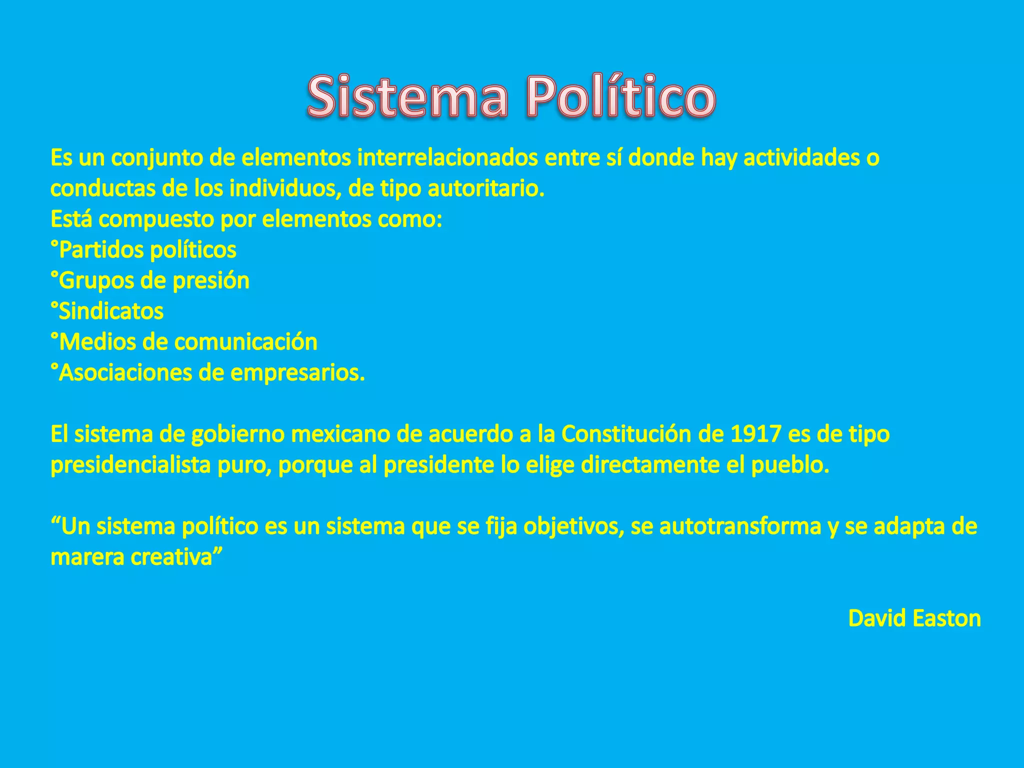 Sistema PolíticoEs un conjunto de elementos interrelacionados entre sí donde hay actividades o conductas de los individuos, de tipo autoritario.Está compuesto por elementos como:°Partidos políticos °Grupos de presión°Sindicatos°Medios de comunicación °Asociaciones de empresarios.El sistema de gobierno mexicano de acuerdo a la Constitución de 1917 es de tipo presidencialista puro, porque al presidente lo elige directamente el pueblo.“Un sistema político es un sistema que se fija objetivos, se autotransforma y se adapta de marera creativa”David Easton